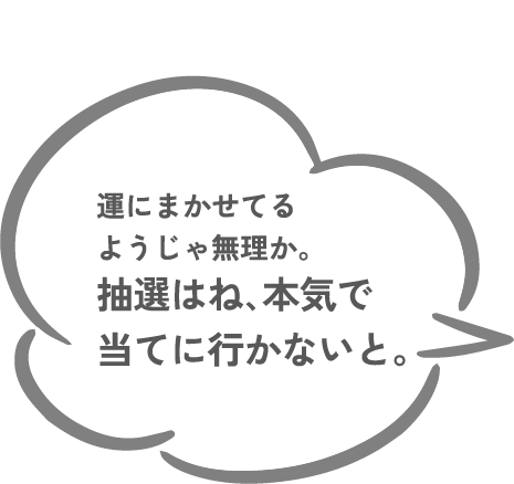 運にまかせてるようじゃ無理か、抽選はね､本気で当てに行かないと。