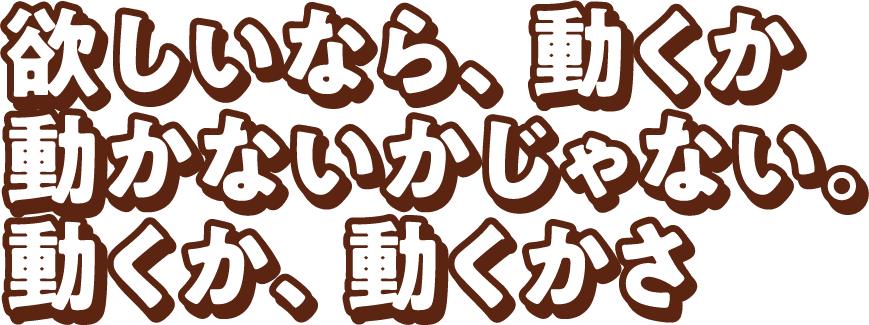 欲しいなら、動くか 動かないかじゃない。動くか、動くかさ