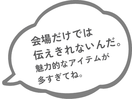 会場だけでは伝えきれないんだ。魅力的なアイテムが多すぎてね。