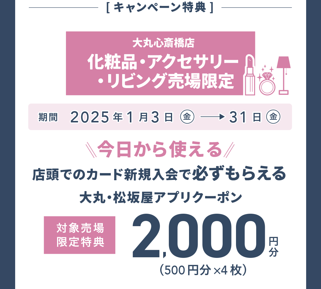 【キャンペーン特典】大丸心斎橋店 化粧品・アクセサリー・リビング売場限定 大丸・松坂屋アプリクーポン2,000円分（500円分×4枚）2025年1月3日（金）→31日（金）