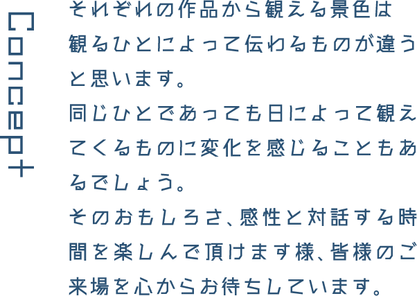 Concept それぞれの作品から観える景色は観るひとによって伝わるものが違うと思います。同じひとであっても日によって観えてくるものに変化を感じることもあるでしょう。そのおもしろさ、感性と対話する時間を楽しんで頂けます様、皆様のご来場を心からお待ちしています。