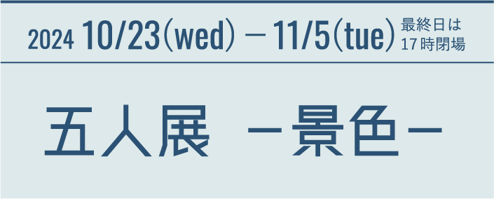 2024 10/23(wed)−11/5(tue) 最終日は17時閉場 五人展 －景色－