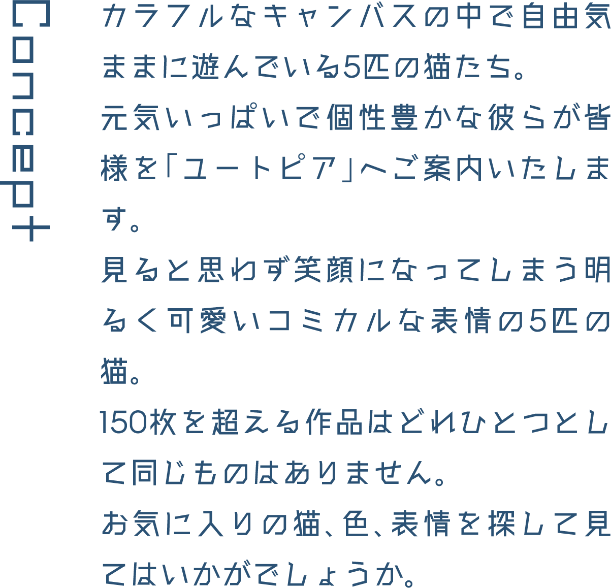 Concept カラフルなキャンバスの中で自由気ままに遊んでいる5匹の猫たち。元気いっぱいで個性豊かな彼らが皆様を「ユートピア」へご案内いたします。見ると思わず笑顔になってしまう明るく可愛いコミカルな表情の5匹の猫。150枚を超える作品はどれひとつとして同じものはありません。お気に入りの猫、色、表情を探して見てはいかがでしょうか。