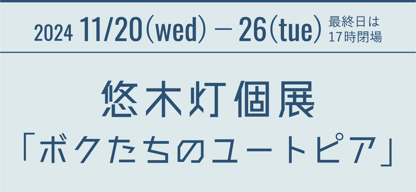 2024 11/20(wed)−26(tue) 最終日は17時閉場 悠木灯個展「ボクたちのユートピア」