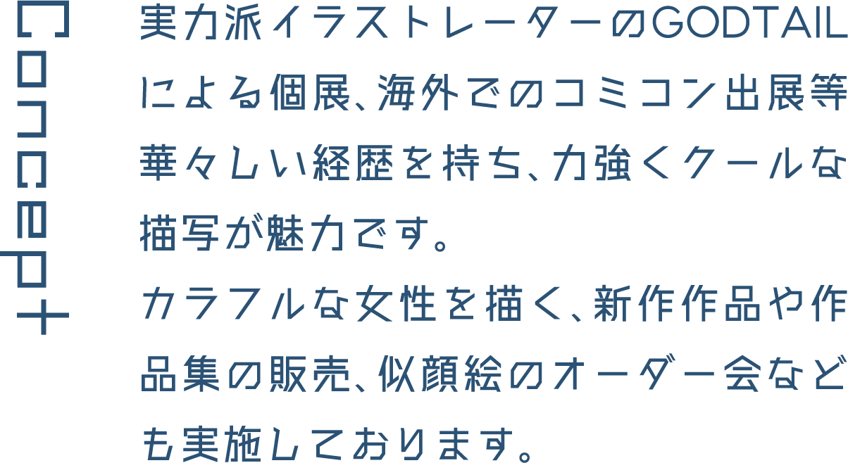 Concept 実力派イラストレーターのGODTAILによる個展、海外でのコミコン出展等華々しい経歴を持ち、力強くクールな描写が魅力です。カラフルな女性を描く、新作作品や作品集の販売、似顔絵のオーダー会なども実施しております。