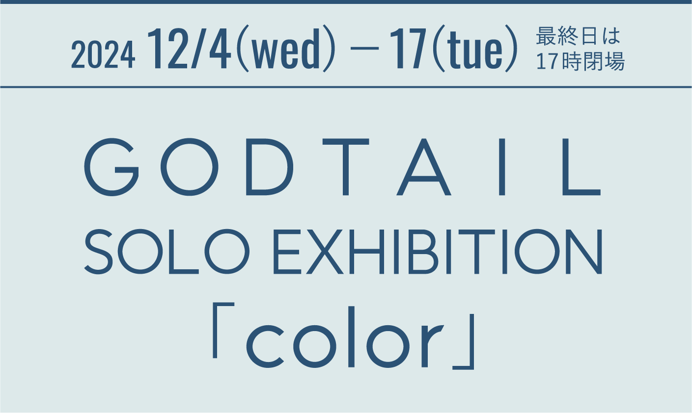 2024 12/4(wed)−17(tue) 最終日は17時閉場 ＧＯＤＴＡＩＬ SOLO EXHIBITION「color」