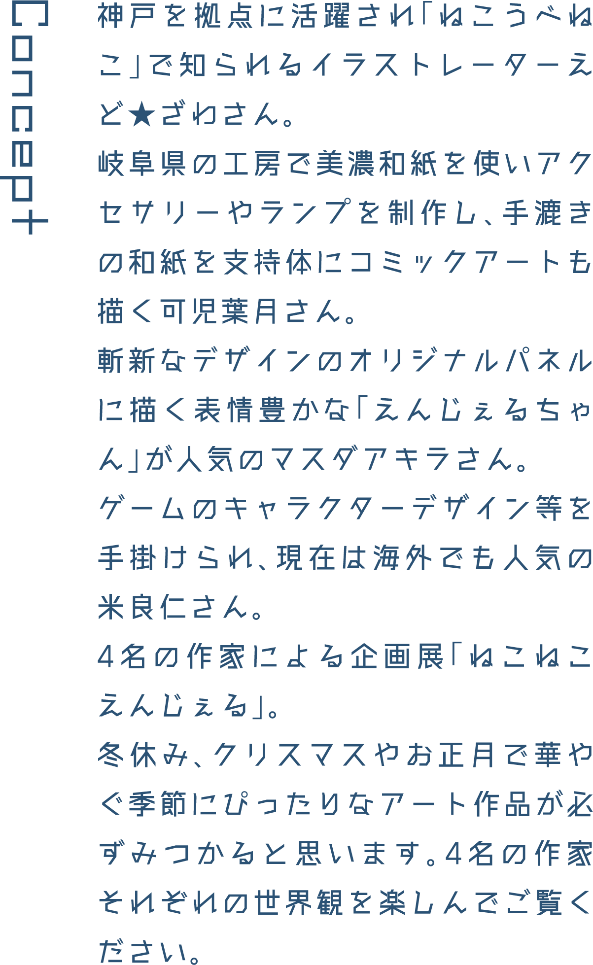 Concept 神戸を拠点に活躍され「ねこうべねこ」で知られるイラストレーターえど★ざわさん。岐阜県の工房で美濃和紙を使いアクセサリーやランプを制作し、手漉きの和紙を支持体にコミックアートも描く可児葉月さん。斬新なデザインのオリジナルパネルに描く表情豊かな「えんじぇるちゃん」が人気のマスダアキラさん。ゲームのキャラクターデザイン等を手掛けられ、現在は海外でも人気の米良仁さん。4名の作家による企画展「ねこねこえんじぇる」。冬休み、クリスマスやお正月で華やぐ季節にぴったりなアート作品が必ずみつかると思います。4名の作家それぞれの世界観を楽しんでご覧ください。