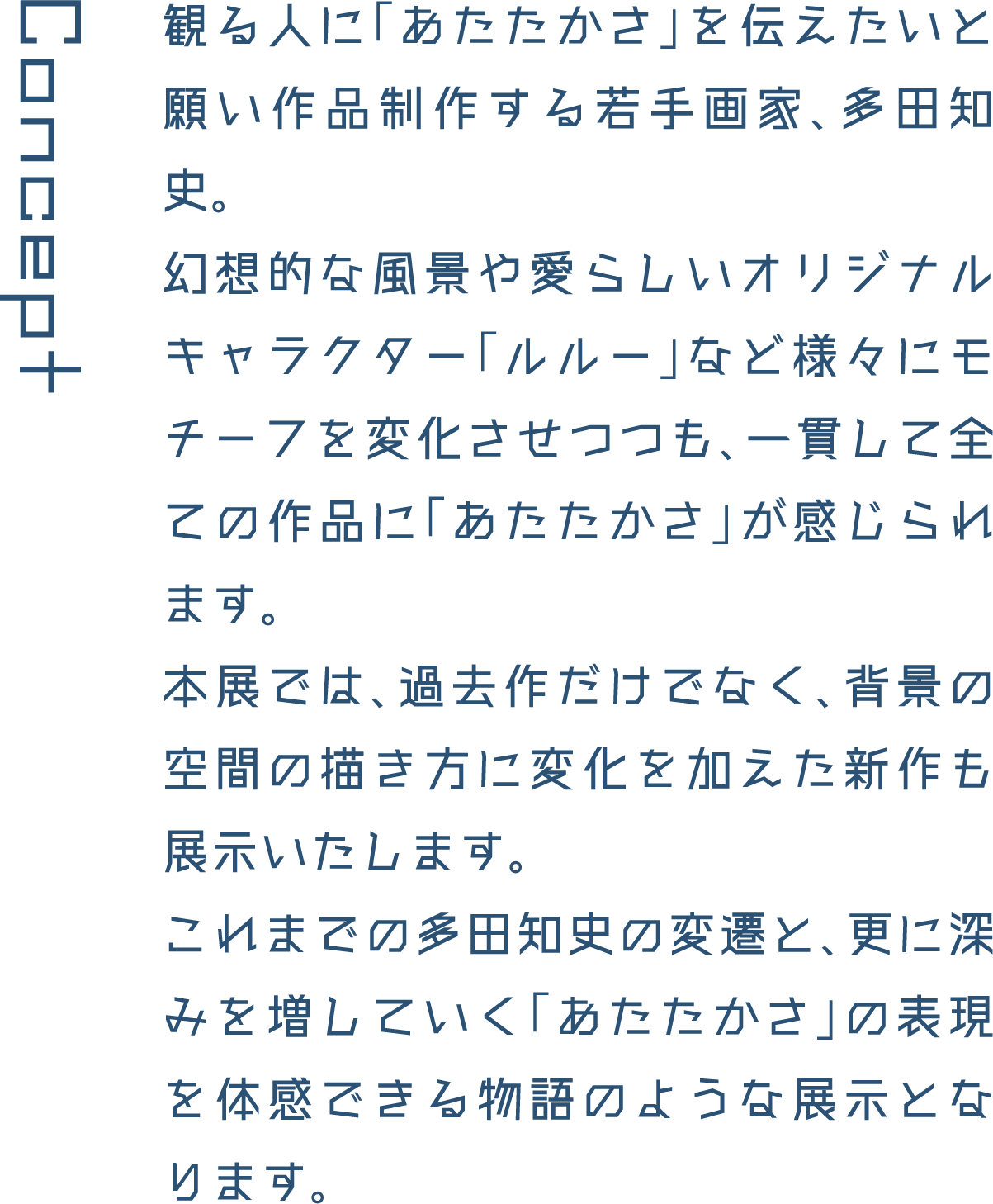 Concept 観る人に「あたたかさ」を伝えたいと願い作品制作する若手画家、多田知史。幻想的な風景や愛らしいオリジナルキャラクター「ルルー」など様々にモチーフを変化させつつも、一貫して全ての作品に「あたたかさ」が感じられます。本展では、過去作だけでなく、背景の空間の描き方に変化を加えた新作も展示いたします。これまでの多田知史の変遷と、更に深みを増していく「あたたかさ」の表現を体感できる物語のような展示となります。