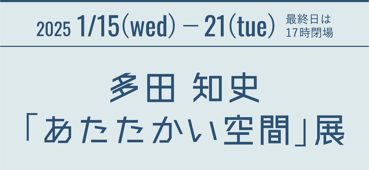 2025 1/15(wed)−21(tue) 最終日は17時閉場 多田 知史「あたたかい空間」展