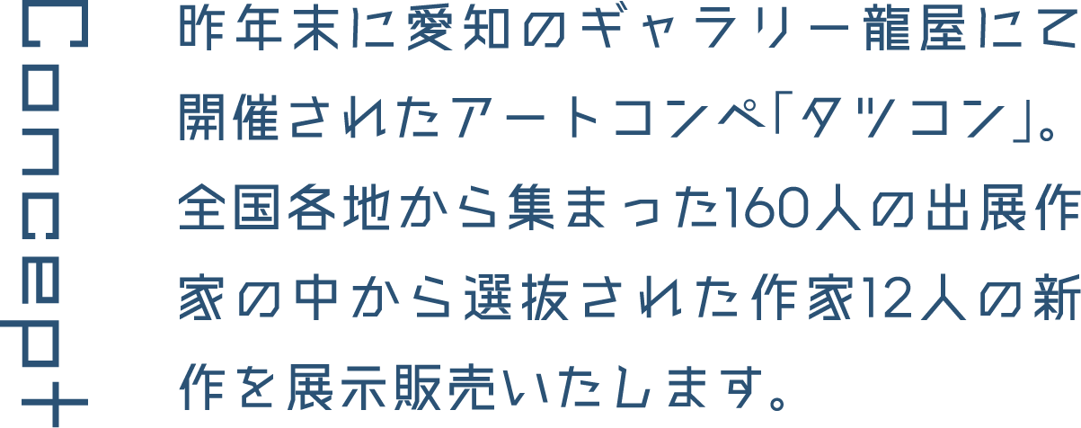 Concept 昨年末に愛知のギャラリー龍屋にて開催されたアートコンペ「タツコン」。全国各地から集まった160人の出展作家の中から選抜された作家12人の新作を展示販売いたします。