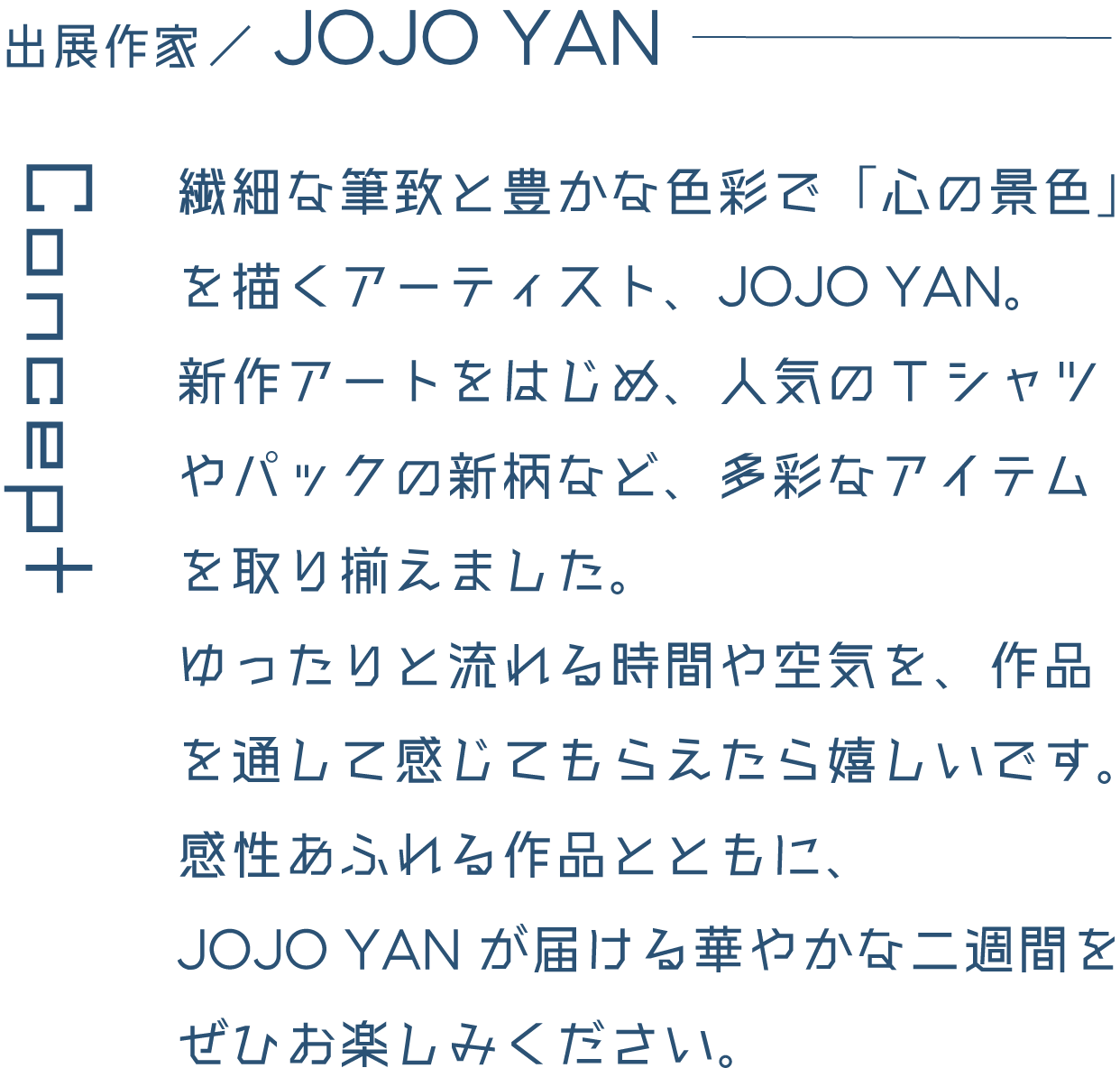 出展作家/JOJO YAN 繊細な筆致と豊かな色彩で「心の景色」を描くアーティスト、JOJO YAN。新作アートをはじめ、人気のTシャツやパックの新柄など、多彩なアイテムを取り揃えました。ゆったりと流れる時間や空気を、作品を通して感じてもらえたら嬉しいです。感性あふれる作品とともに、JOJO YANが届ける華やかな二週間をぜひお楽しみください。