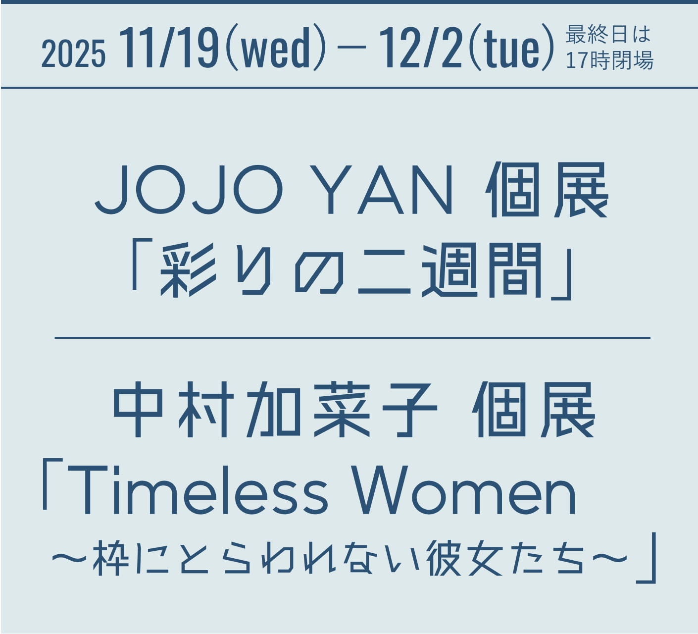 2025 11/19(wed)-12/2(sun) Sound and Light ― JOJO YAN 個展 『彩りの二週間』 中村加菜子 個展 『Timeless Women ~枠にとらわれない彼女たち~』