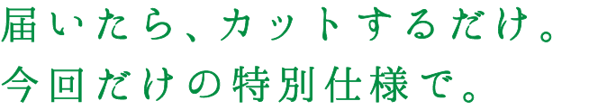 届いたら、カットするだけ。今回だけの特別仕様で。